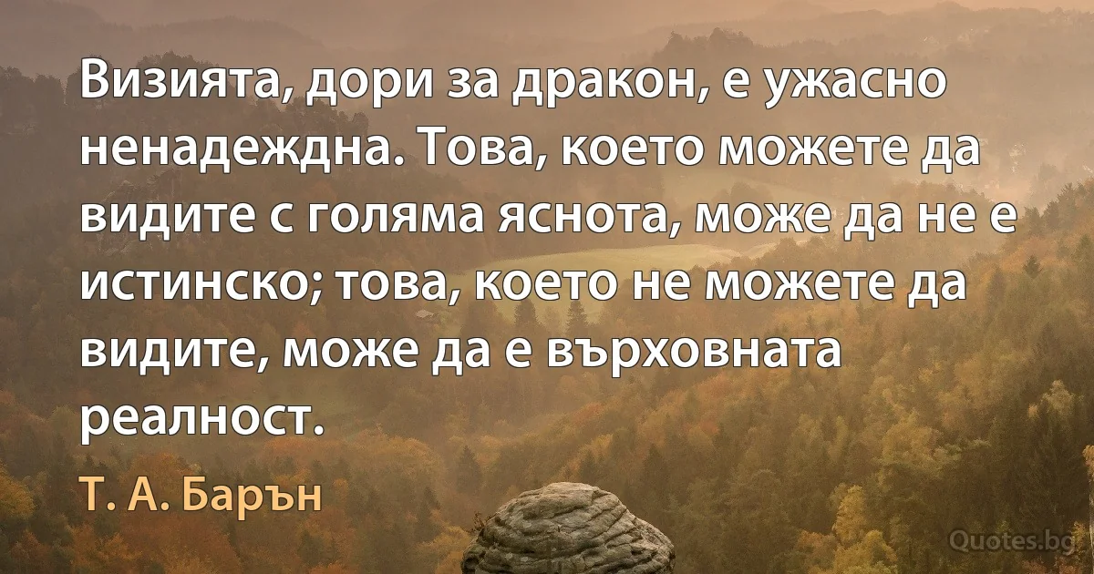 Визията, дори за дракон, е ужасно ненадеждна. Това, което можете да видите с голяма яснота, може да не е истинско; това, което не можете да видите, може да е върховната реалност. (Т. А. Барън)