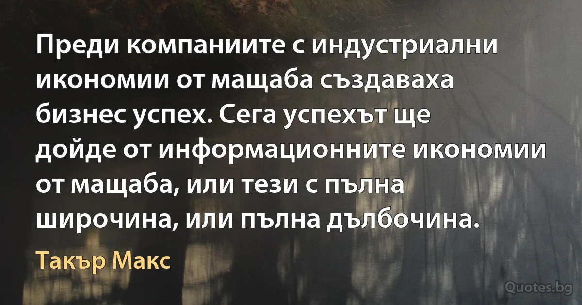 Преди компаниите с индустриални икономии от мащаба създаваха бизнес успех. Сега успехът ще дойде от информационните икономии от мащаба, или тези с пълна широчина, или пълна дълбочина. (Такър Макс)