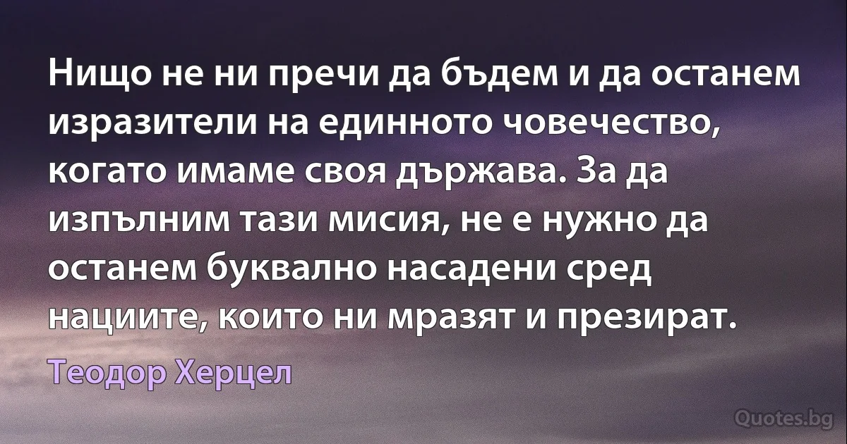 Нищо не ни пречи да бъдем и да останем изразители на единното човечество, когато имаме своя държава. За да изпълним тази мисия, не е нужно да останем буквално насадени сред нациите, които ни мразят и презират. (Теодор Херцел)