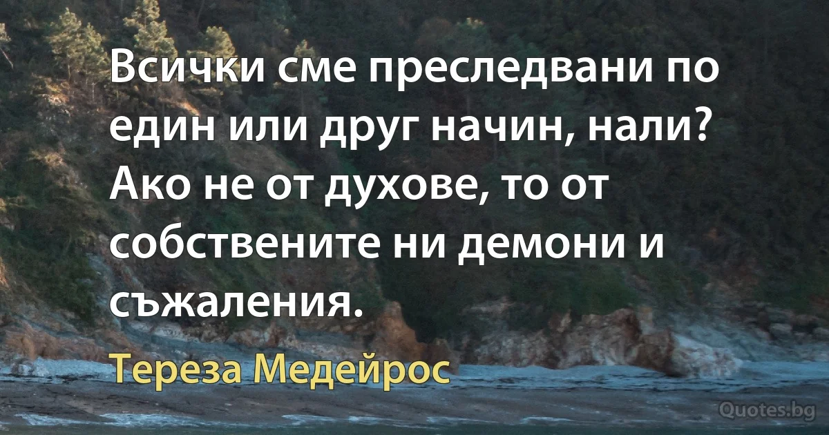 Всички сме преследвани по един или друг начин, нали? Ако не от духове, то от собствените ни демони и съжаления. (Тереза Медейрос)