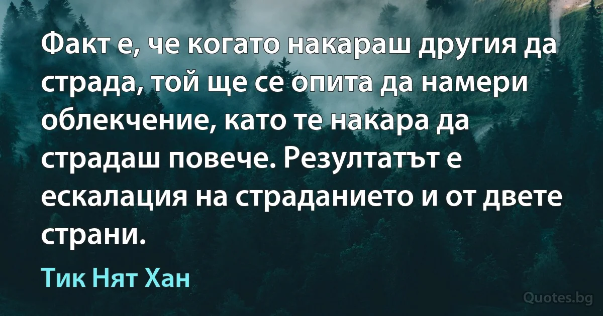 Факт е, че когато накараш другия да страда, той ще се опита да намери облекчение, като те накара да страдаш повече. Резултатът е ескалация на страданието и от двете страни. (Тик Нят Хан)