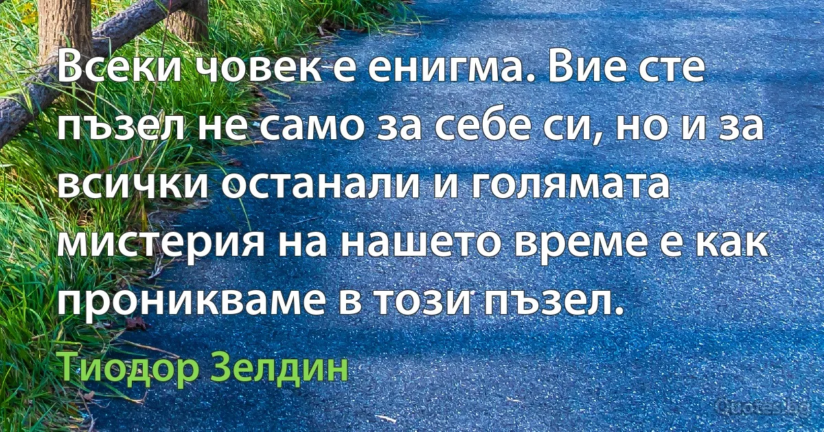 Всеки човек е енигма. Вие сте пъзел не само за себе си, но и за всички останали и голямата мистерия на нашето време е как проникваме в този пъзел. (Тиодор Зелдин)