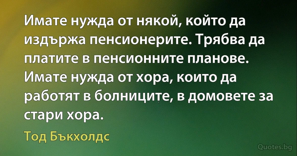 Имате нужда от някой, който да издържа пенсионерите. Трябва да платите в пенсионните планове. Имате нужда от хора, които да работят в болниците, в домовете за стари хора. (Тод Бъкхолдс)