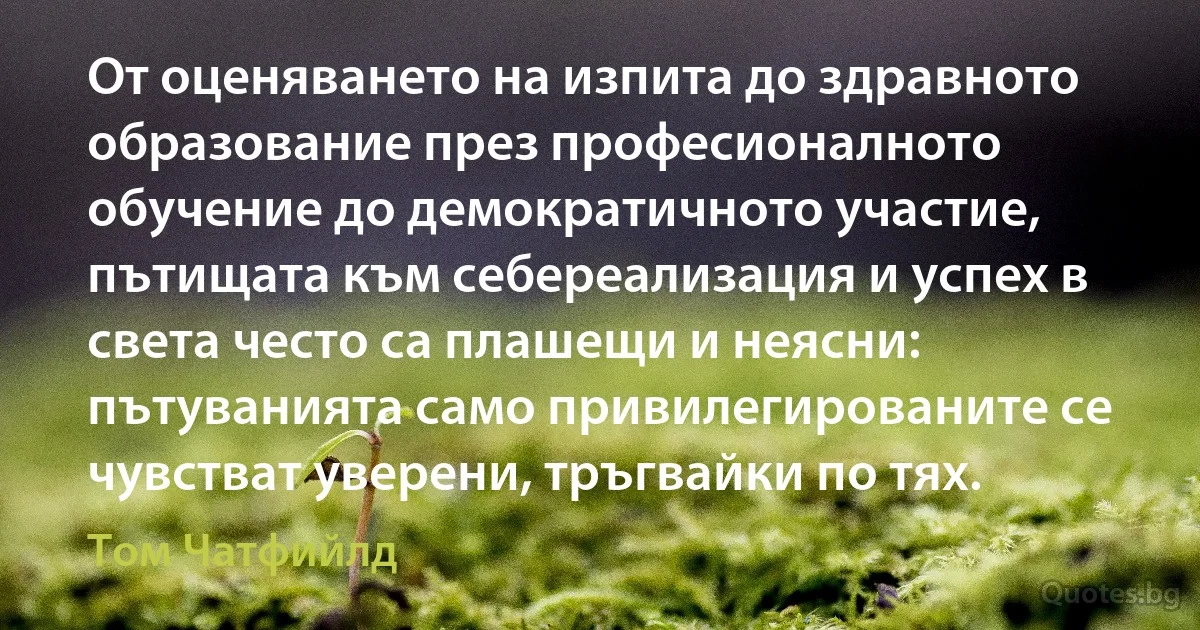 От оценяването на изпита до здравното образование през професионалното обучение до демократичното участие, пътищата към себереализация и успех в света често са плашещи и неясни: пътуванията само привилегированите се чувстват уверени, тръгвайки по тях. (Том Чатфийлд)