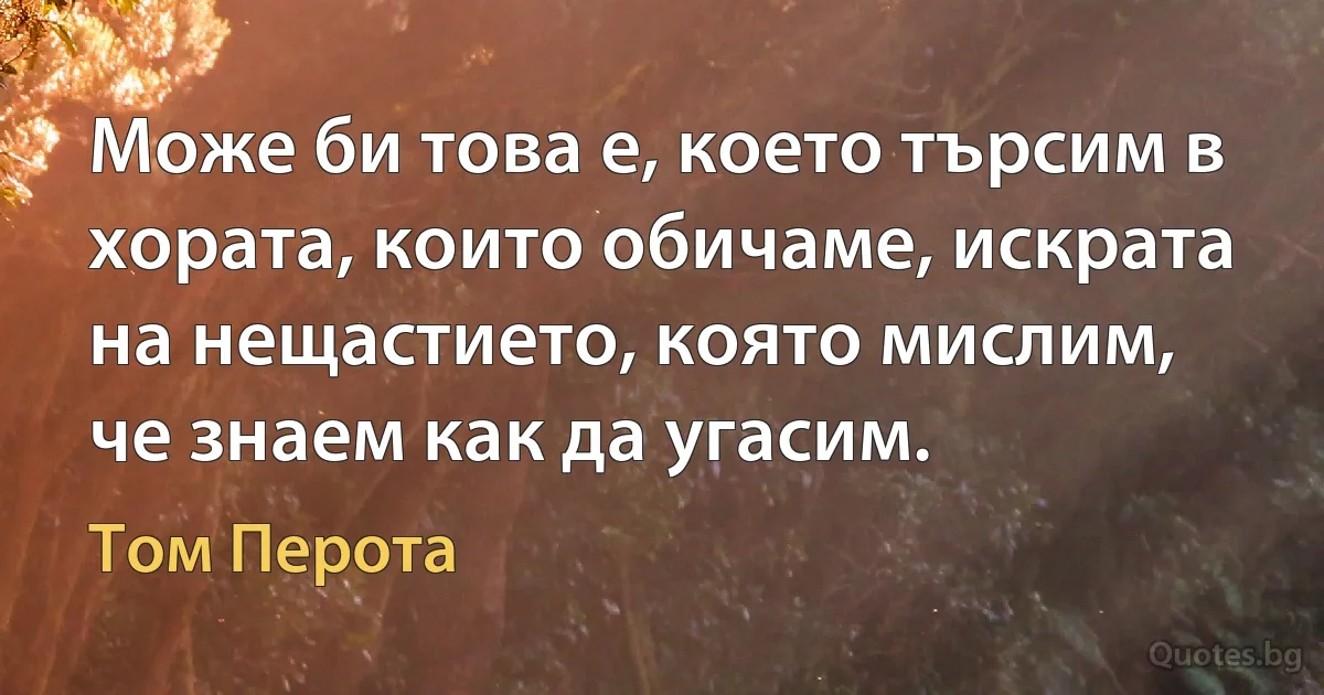 Може би това е, което търсим в хората, които обичаме, искрата на нещастието, която мислим, че знаем как да угасим. (Том Перота)