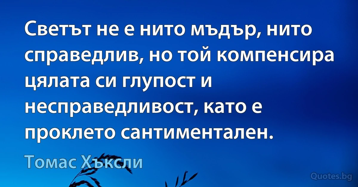 Светът не е нито мъдър, нито справедлив, но той компенсира цялата си глупост и несправедливост, като е проклето сантиментален. (Томас Хъксли)