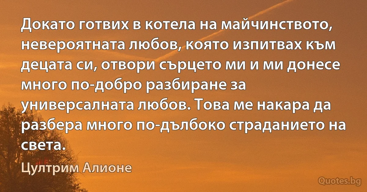 Докато готвих в котела на майчинството, невероятната любов, която изпитвах към децата си, отвори сърцето ми и ми донесе много по-добро разбиране за универсалната любов. Това ме накара да разбера много по-дълбоко страданието на света. (Цултрим Алионе)