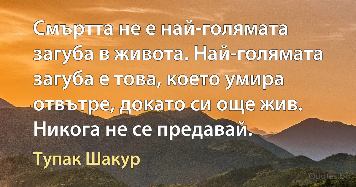 Смъртта не е най-голямата загуба в живота. Най-голямата загуба е това, което умира отвътре, докато си още жив. Никога не се предавай. (Тупак Шакур)