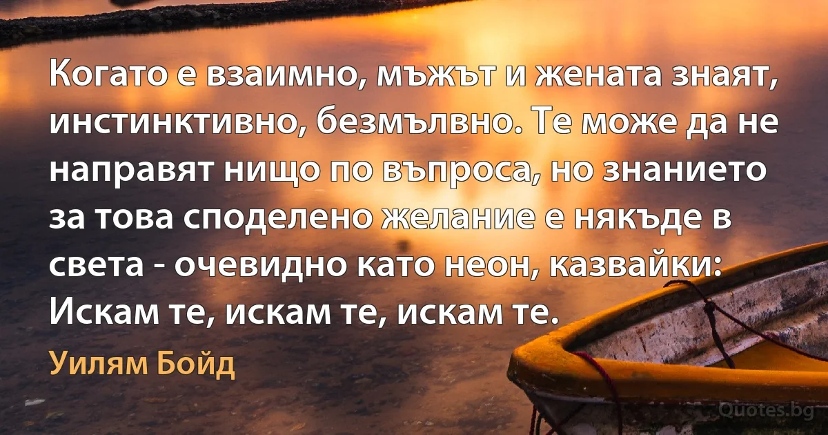 Когато е взаимно, мъжът и жената знаят, инстинктивно, безмълвно. Те може да не направят нищо по въпроса, но знанието за това споделено желание е някъде в света - очевидно като неон, казвайки: Искам те, искам те, искам те. (Уилям Бойд)