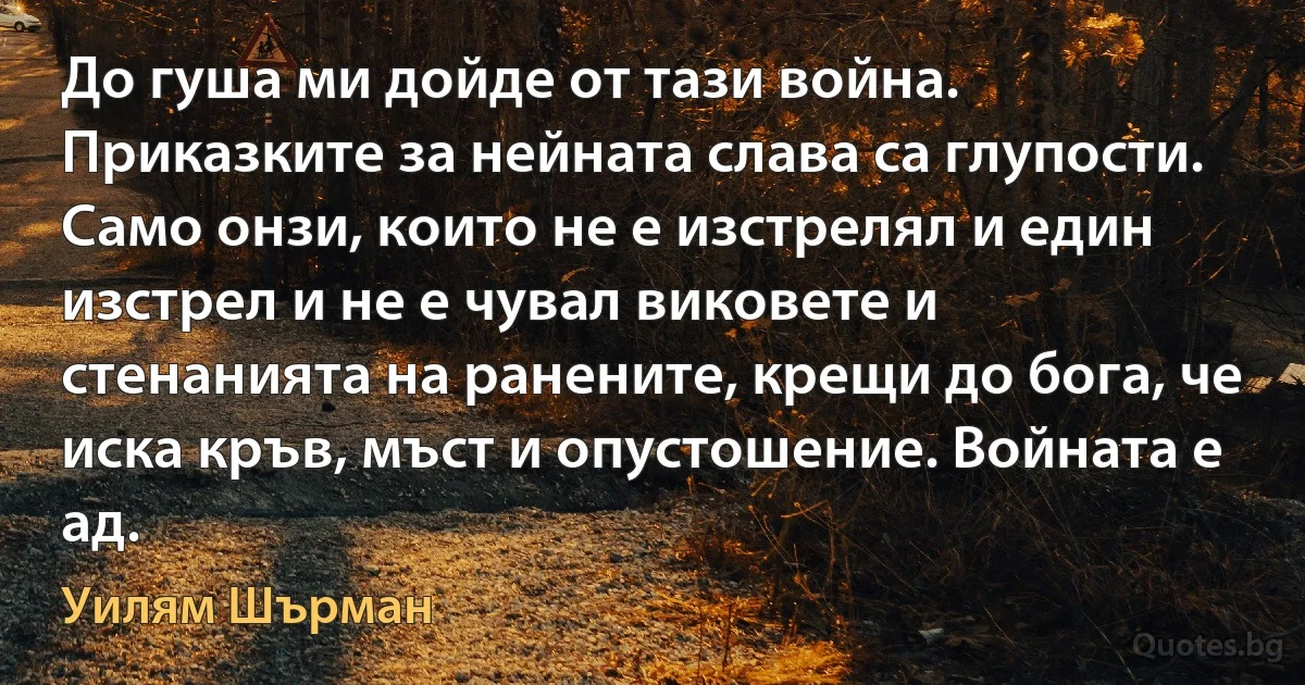 До гуша ми дойде от тази война. Приказките за нейната слава са глупости. Само онзи, които не е изстрелял и един изстрел и не е чувал виковете и стенанията на ранените, крещи до бога, че иска кръв, мъст и опустошение. Войната е ад. (Уилям Шърман)