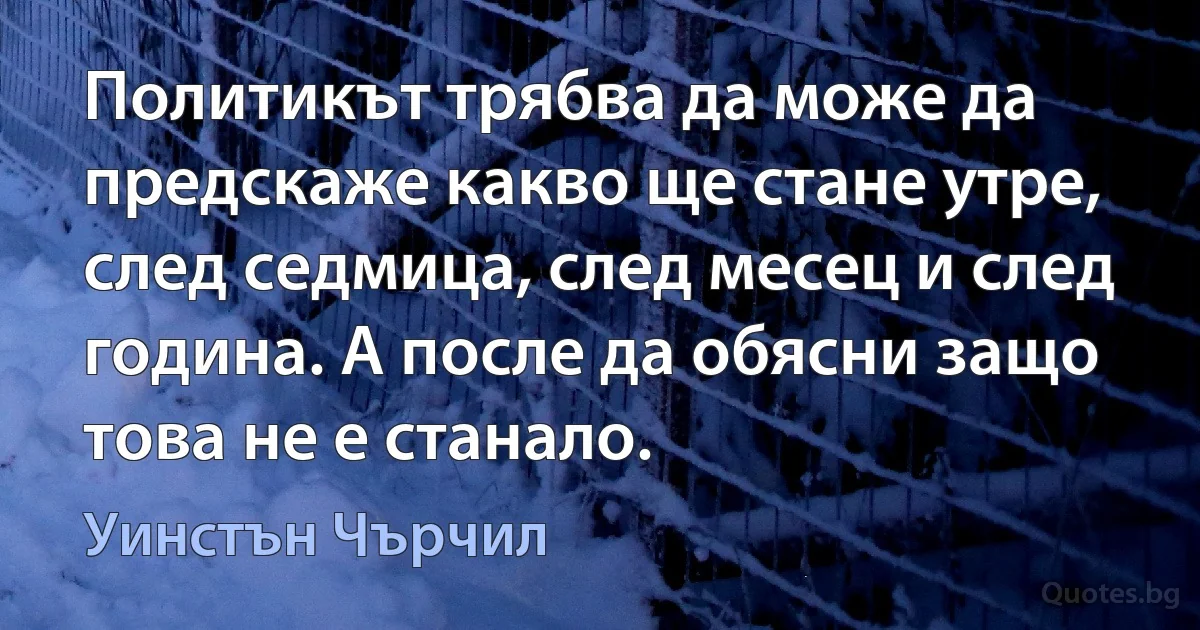 Политикът трябва да може да предскаже какво ще стане утре, след седмица, след месец и след година. А после да обясни защо това не е станало. (Уинстън Чърчил)