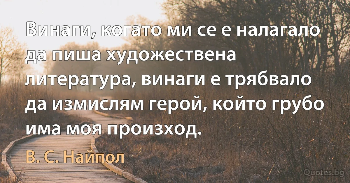 Винаги, когато ми се е налагало да пиша художествена литература, винаги е трябвало да измислям герой, който грубо има моя произход. (В. С. Найпол)