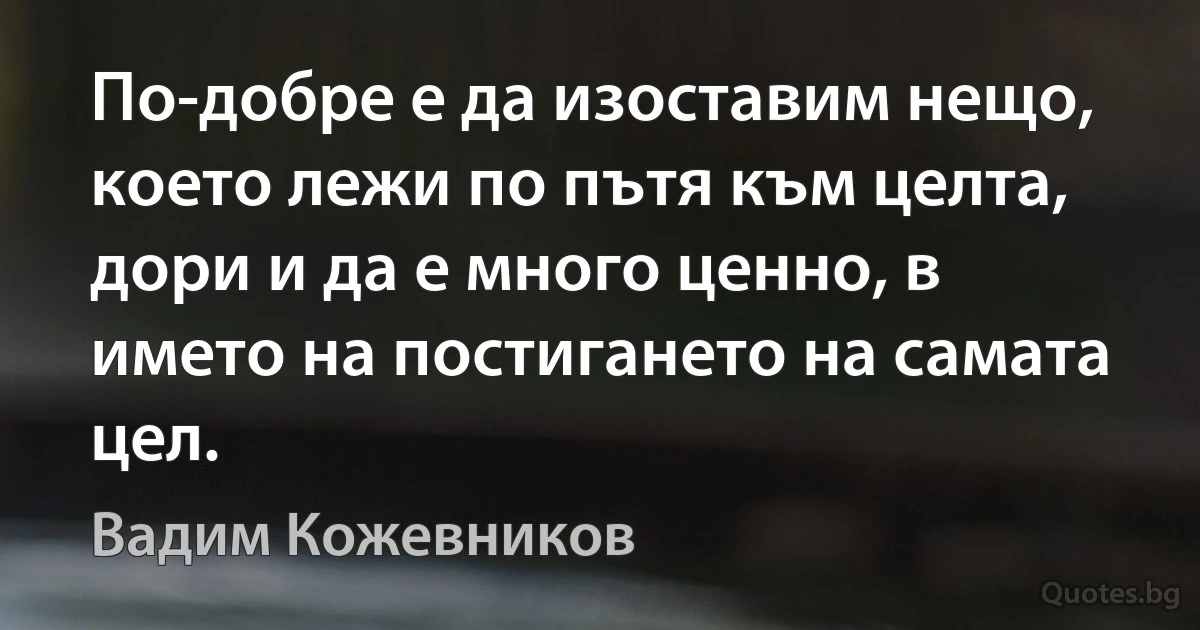 По-добре е да изоставим нещо, което лежи по пътя към целта, дори и да е много ценно, в името на постигането на самата цел. (Вадим Кожевников)