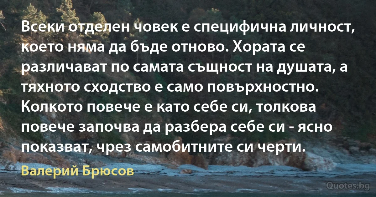 Всеки отделен човек е специфична личност, което няма да бъде отново. Хората се различават по самата същност на душата, а тяхното сходство е само повърхностно. Колкото повече е като себе си, толкова повече започва да разбера себе си - ясно показват, чрез самобитните си черти. (Валерий Брюсов)