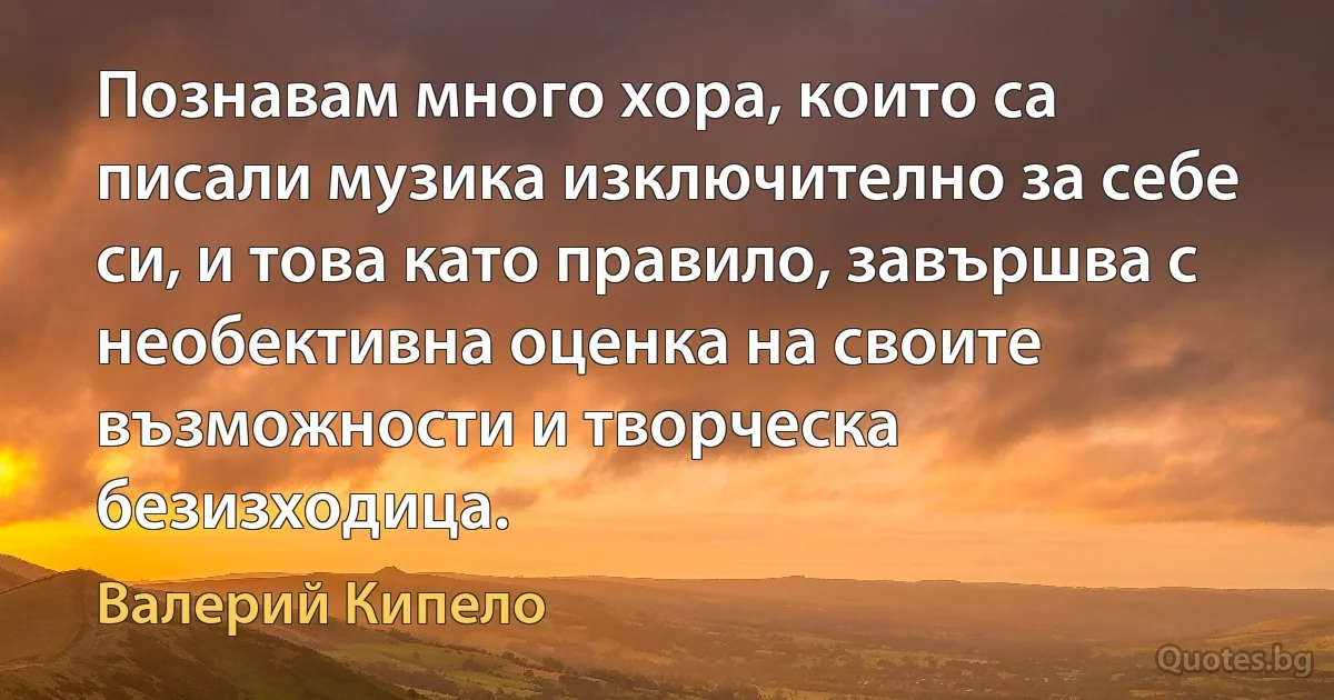 Познавам много хора, които са писали музика изключително за себе си, и това като правило, завършва с необективна оценка на своите възможности и творческа безизходица. (Валерий Кипело)