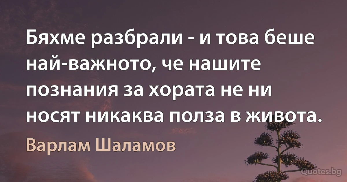 Бяхме разбрали - и това беше най-важното, че нашите познания за хората не ни носят никаква полза в живота. (Варлам Шаламов)