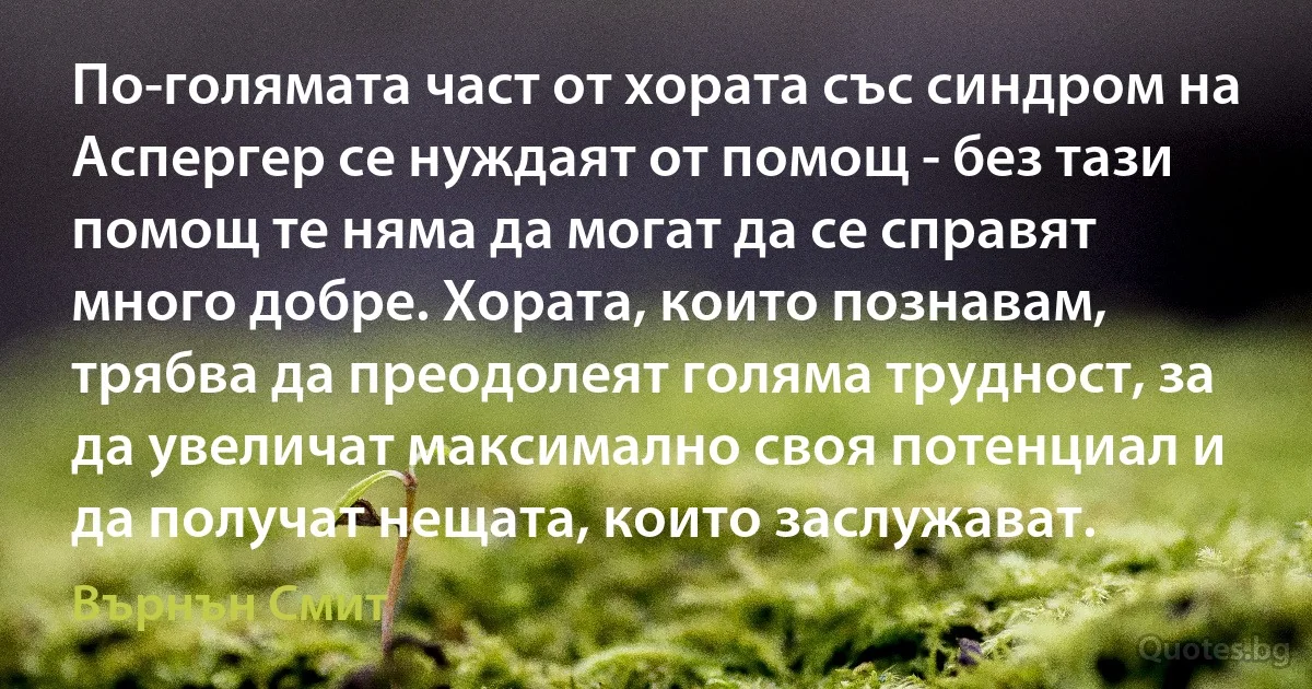 По-голямата част от хората със синдром на Аспергер се нуждаят от помощ - без тази помощ те няма да могат да се справят много добре. Хората, които познавам, трябва да преодолеят голяма трудност, за да увеличат максимално своя потенциал и да получат нещата, които заслужават. (Върнън Смит)