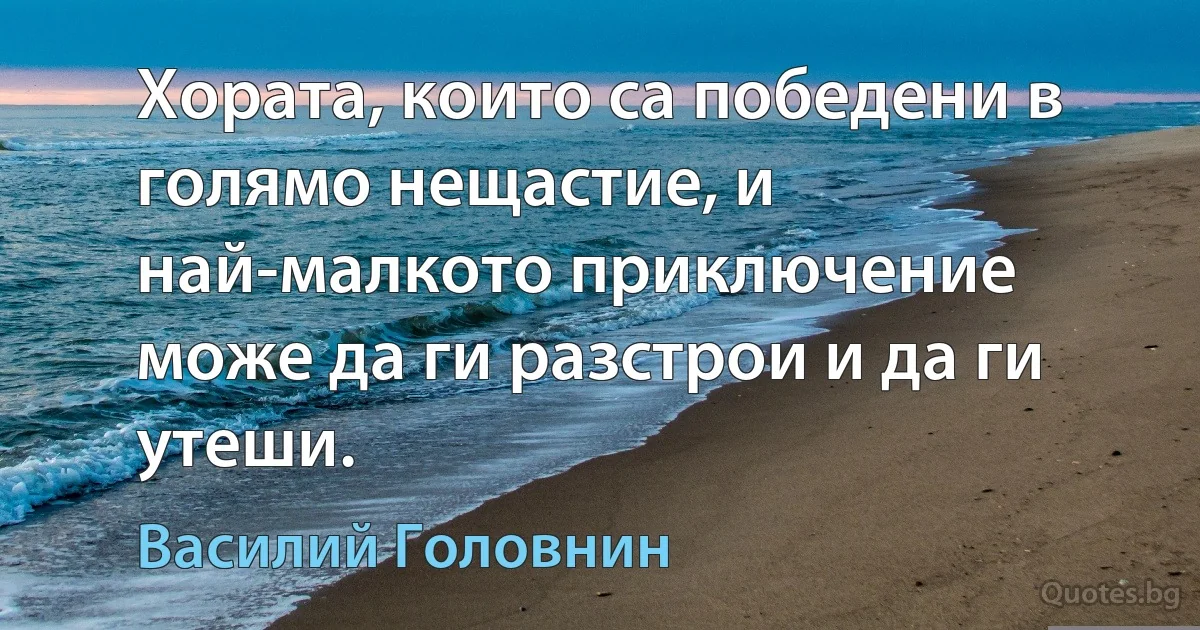 Хората, които са победени в голямо нещастие, и най-малкото приключение може да ги разстрои и да ги утеши. (Василий Головнин)