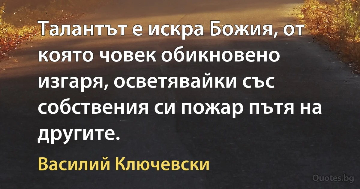 Талантът е искра Божия, от която човек обикновено изгаря, осветявайки със собствения си пожар пътя на другите. (Василий Ключевски)