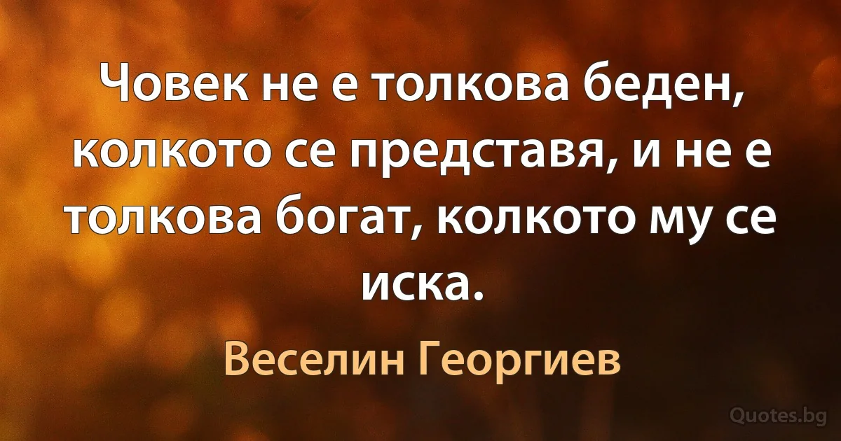 Човек не е толкова беден, колкото се представя, и не е толкова богат, колкото му се иска. (Веселин Георгиев)