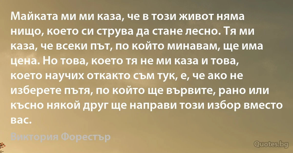 Майката ми ми каза, че в този живот няма нищо, което си струва да стане лесно. Тя ми каза, че всеки път, по който минавам, ще има цена. Но това, което тя не ми каза и това, което научих откакто съм тук, е, че ако не изберете пътя, по който ще вървите, рано или късно някой друг ще направи този избор вместо вас. (Виктория Форестър)