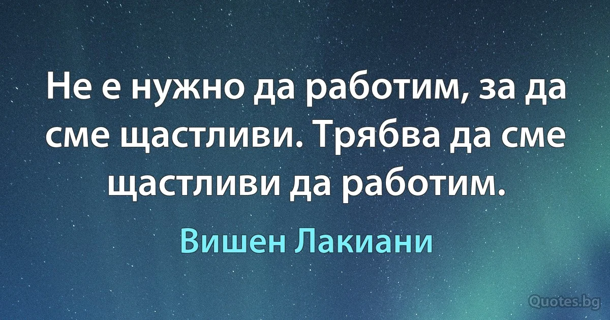 Не е нужно да работим, за да сме щастливи. Трябва да сме щастливи да работим. (Вишен Лакиани)