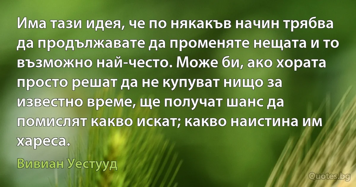 Има тази идея, че по някакъв начин трябва да продължавате да променяте нещата и то възможно най-често. Може би, ако хората просто решат да не купуват нищо за известно време, ще получат шанс да помислят какво искат; какво наистина им хареса. (Вивиан Уестууд)