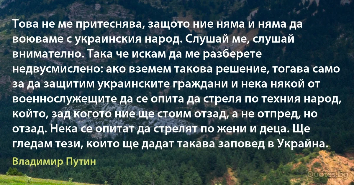 Това не ме притеснява, защото ние няма и няма да воюваме с украинския народ. Слушай ме, слушай внимателно. Така че искам да ме разберете недвусмислено: ако вземем такова решение, тогава само за да защитим украинските граждани и нека някой от военнослужещите да се опита да стреля по техния народ, който, зад когото ние ще стоим отзад, а не отпред, но отзад. Нека се опитат да стрелят по жени и деца. Ще гледам тези, които ще дадат такава заповед в Украйна. (Владимир Путин)