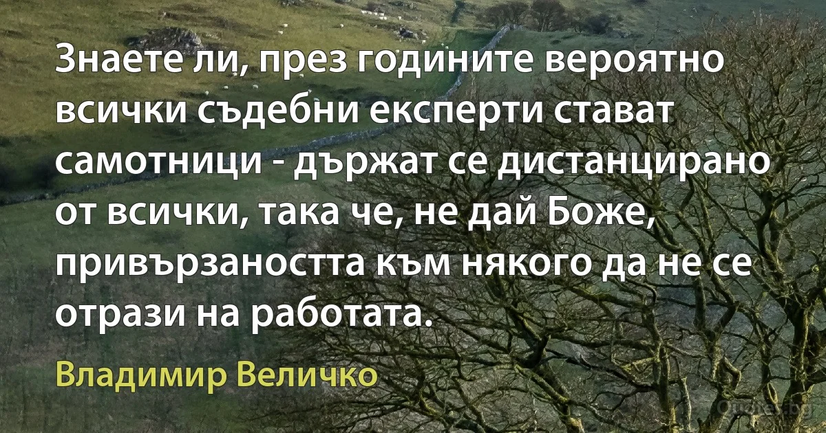 Знаете ли, през годините вероятно всички съдебни експерти стават самотници - държат се дистанцирано от всички, така че, не дай Боже, привързаността към някого да не се отрази на работата. (Владимир Величко)