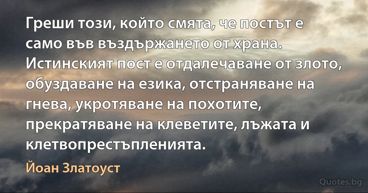 Греши този, който смята, че постът е само във въздържането от храна. Истинският пост е отдалечаване от злото, обуздаване на езика, отстраняване на гнева, укротяване на похотите, прекратяване на клеветите, лъжата и клетвопрестъпленията. (Йоан Златоуст)