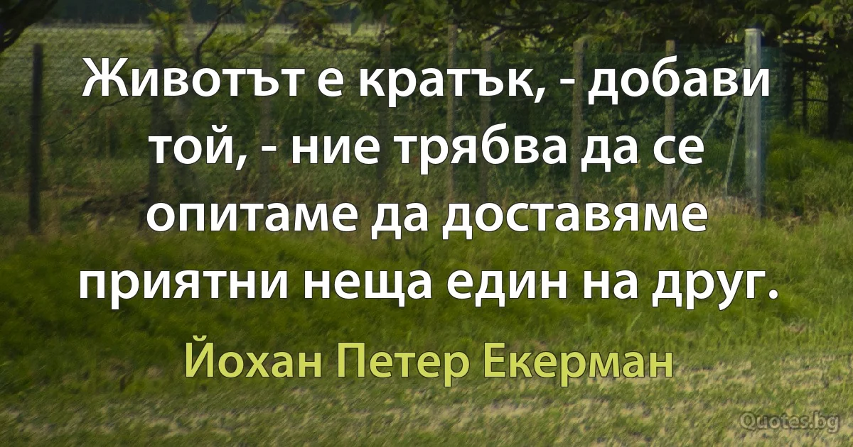 Животът е кратък, - добави той, - ние трябва да се опитаме да доставяме приятни неща един на друг. (Йохан Петер Екерман)