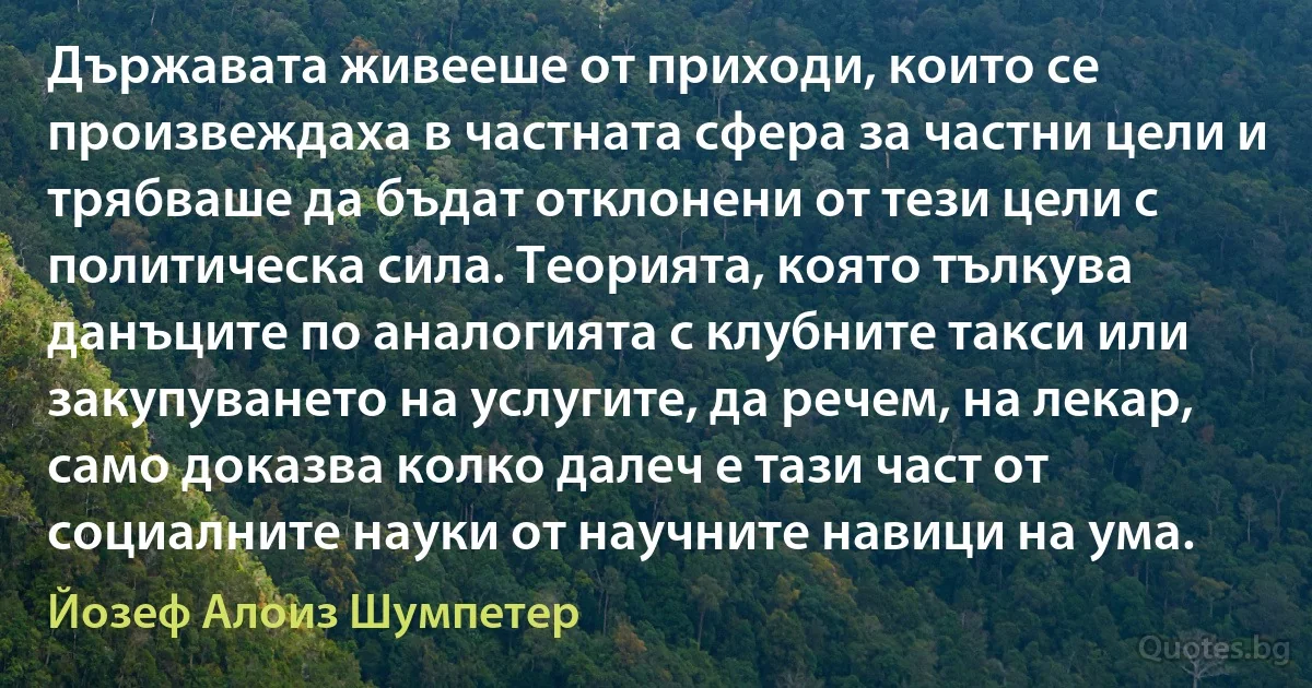 Държавата живееше от приходи, които се произвеждаха в частната сфера за частни цели и трябваше да бъдат отклонени от тези цели с политическа сила. Теорията, която тълкува данъците по аналогията с клубните такси или закупуването на услугите, да речем, на лекар, само доказва колко далеч е тази част от социалните науки от научните навици на ума. (Йозеф Алоиз Шумпетер)