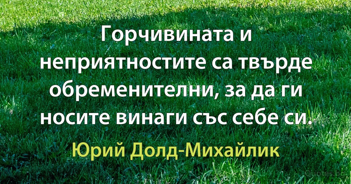 Горчивината и неприятностите са твърде обременителни, за да ги носите винаги със себе си. (Юрий Долд-Михайлик)