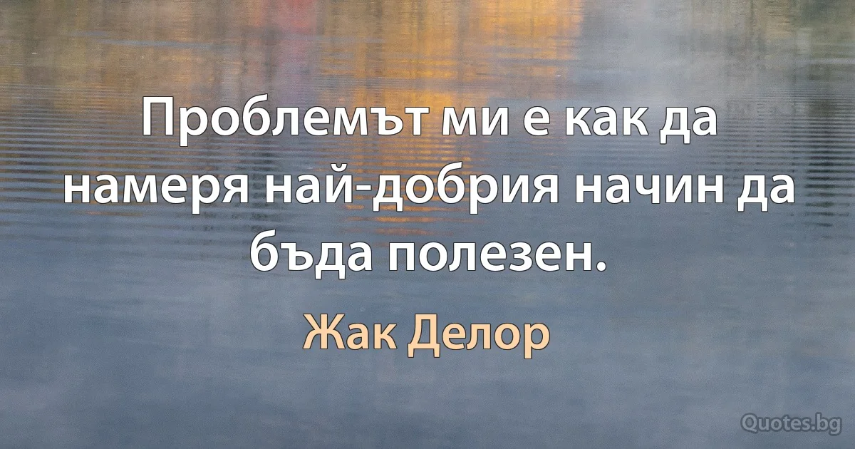 Проблемът ми е как да намеря най-добрия начин да бъда полезен. (Жак Делор)