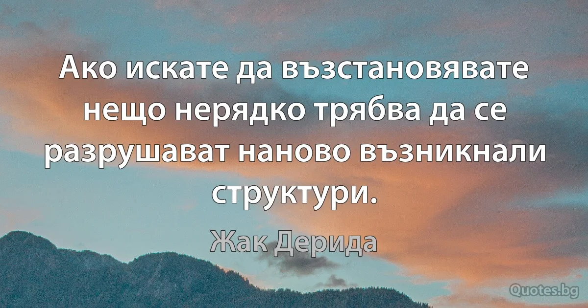 Ако искате да възстановявате нещо нерядко трябва да се разрушават наново възникнали структури. (Жак Дерида)