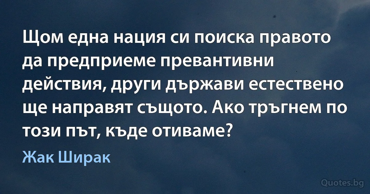 Щом една нация си поиска правото да предприеме превантивни действия, други държави естествено ще направят същото. Ако тръгнем по този път, къде отиваме? (Жак Ширак)