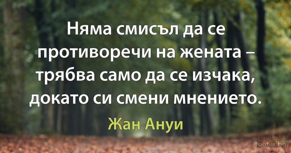 Няма смисъл да се противоречи на жената – трябва само да се изчака, докато си смени мнението. (Жан Ануи)