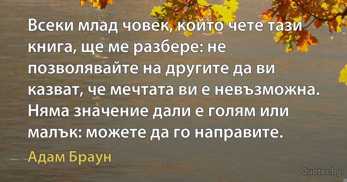 Всеки млад човек, който чете тази книга, ще ме разбере: не позволявайте на другите да ви казват, че мечтата ви е невъзможна. Няма значение дали е голям или малък: можете да го направите. (Адам Браун)