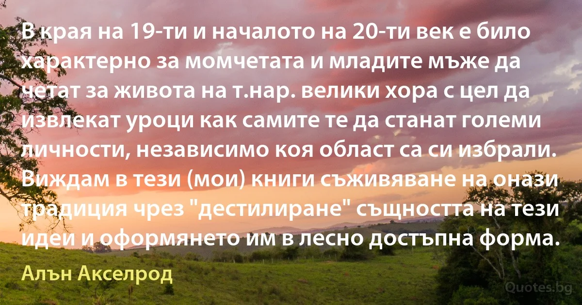 В края на 19-ти и началото на 20-ти век е било характерно за момчетата и младите мъже да четат за живота на т.нар. велики хора с цел да извлекат уроци как самите те да станат големи личности, независимо коя област са си избрали. Виждам в тези (мои) книги съживяване на онази традиция чрез "дестилиране" същността на тези идеи и оформянето им в лесно достъпна форма. (Алън Акселрод)