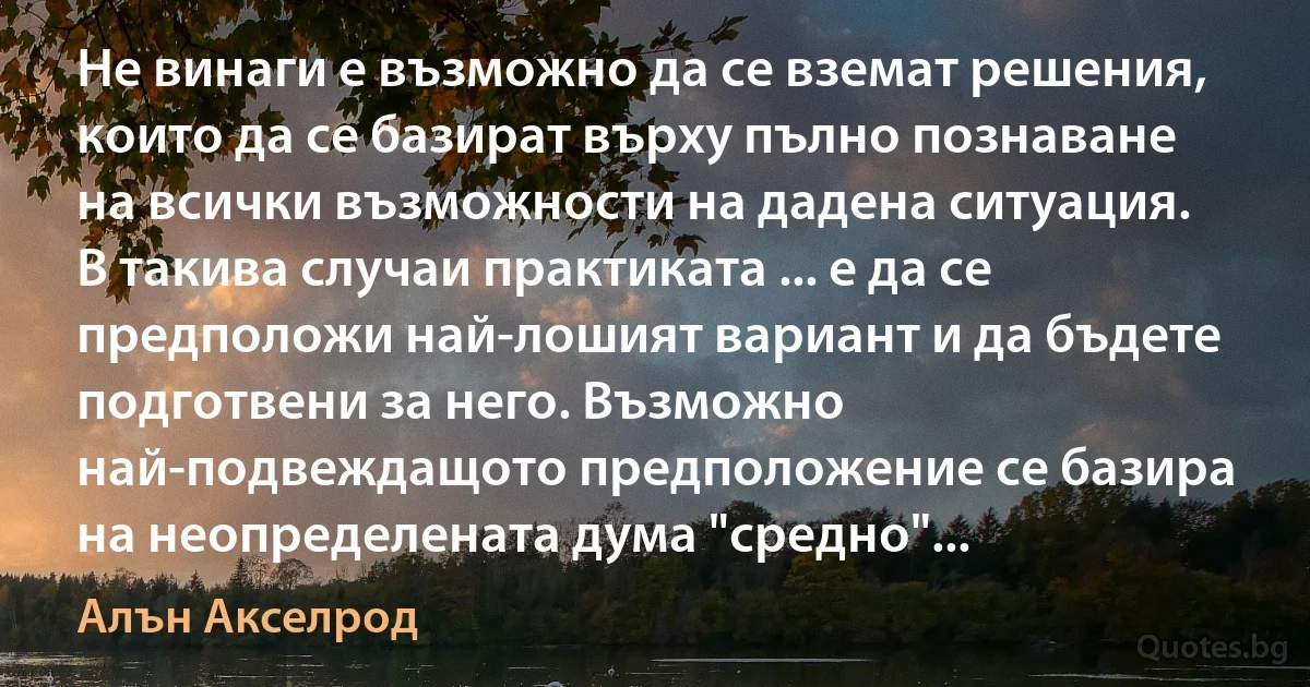 Не винаги е възможно да се вземат решения, които да се базират върху пълно познаване на всички възможности на дадена ситуация. В такива случаи практиката ... е да се предположи най-лошият вариант и да бъдете подготвени за него. Възможно най-подвеждащото предположение се базира на неопределената дума "средно"... (Алън Акселрод)