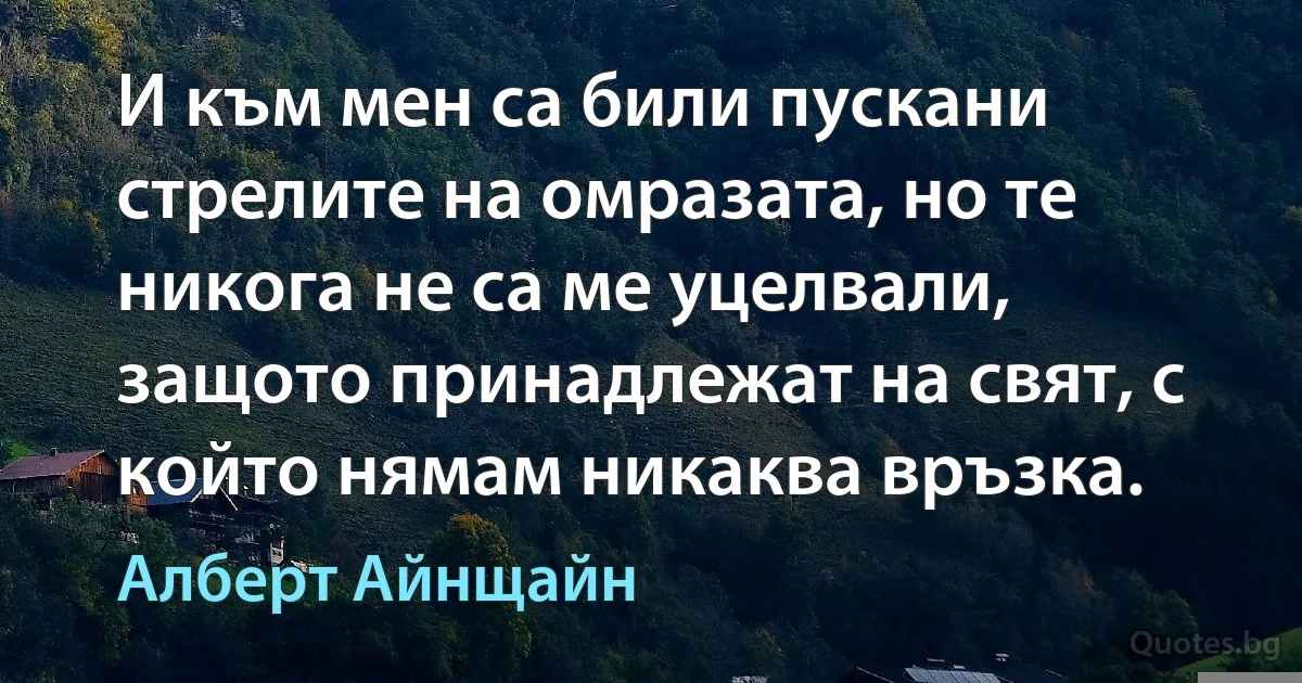 И към мен са били пускани стрелите на омразата, но те никога не са ме уцелвали, защото принадлежат на свят, с който нямам никаква връзка. (Алберт Айнщайн)