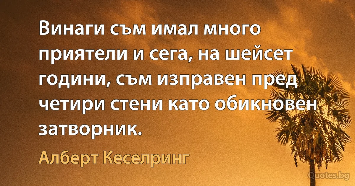 Винаги съм имал много приятели и сега, на шейсет години, съм изправен пред четири стени като обикновен затворник. (Алберт Кеселринг)