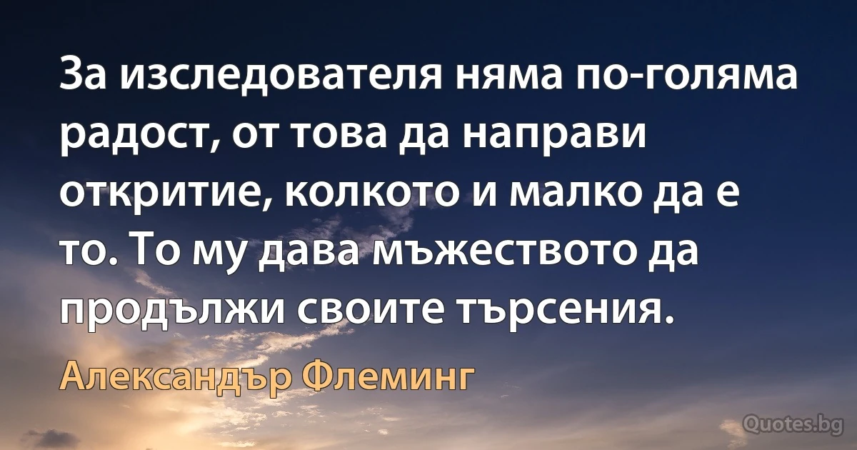 За изследователя няма по-голяма радост, от това да направи откритие, колкото и малко да е то. То му дава мъжеството да продължи своите търсения. (Александър Флеминг)