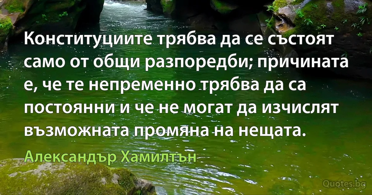 Конституциите трябва да се състоят само от общи разпоредби; причината е, че те непременно трябва да са постоянни и че не могат да изчислят възможната промяна на нещата. (Александър Хамилтън)