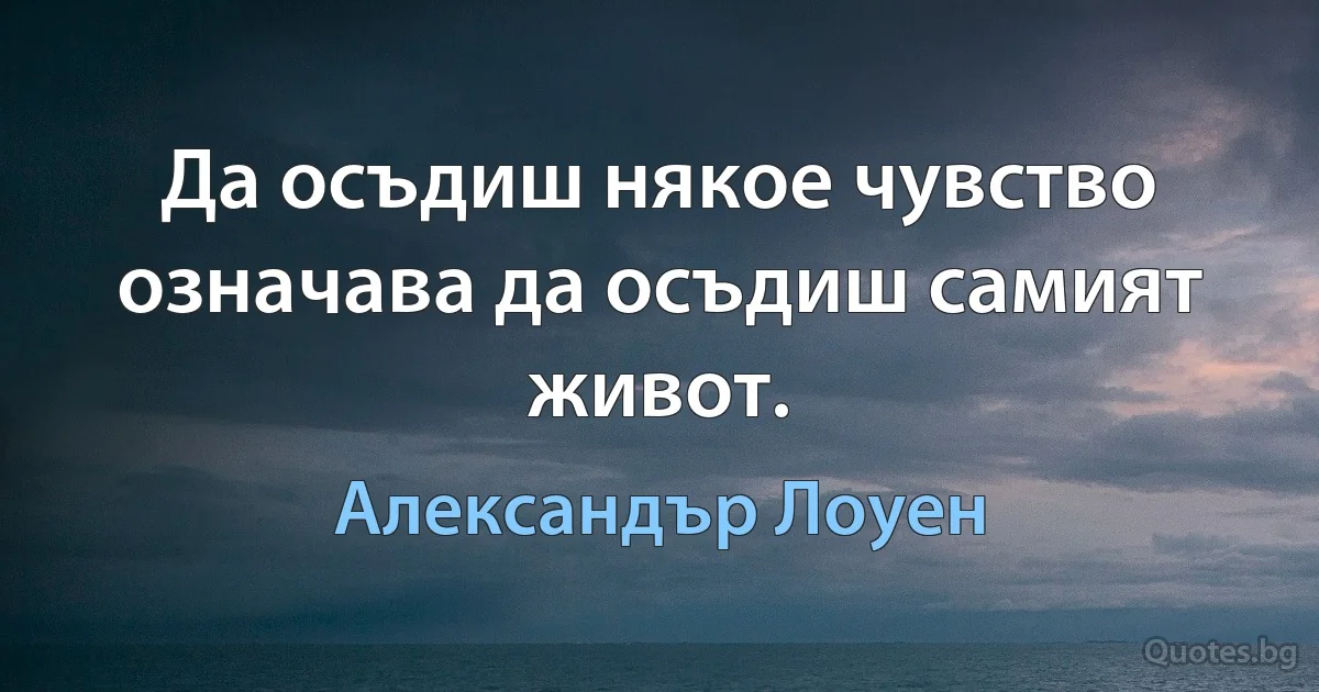 Да осъдиш някое чувство означава да осъдиш самият живот. (Александър Лоуен)