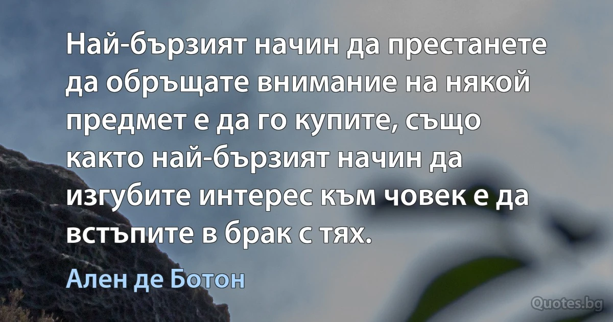 Най-бързият начин да престанете да обръщате внимание на някой предмет е да го купите, също както най-бързият начин да изгубите интерес към човек е да встъпите в брак с тях. (Ален де Ботон)