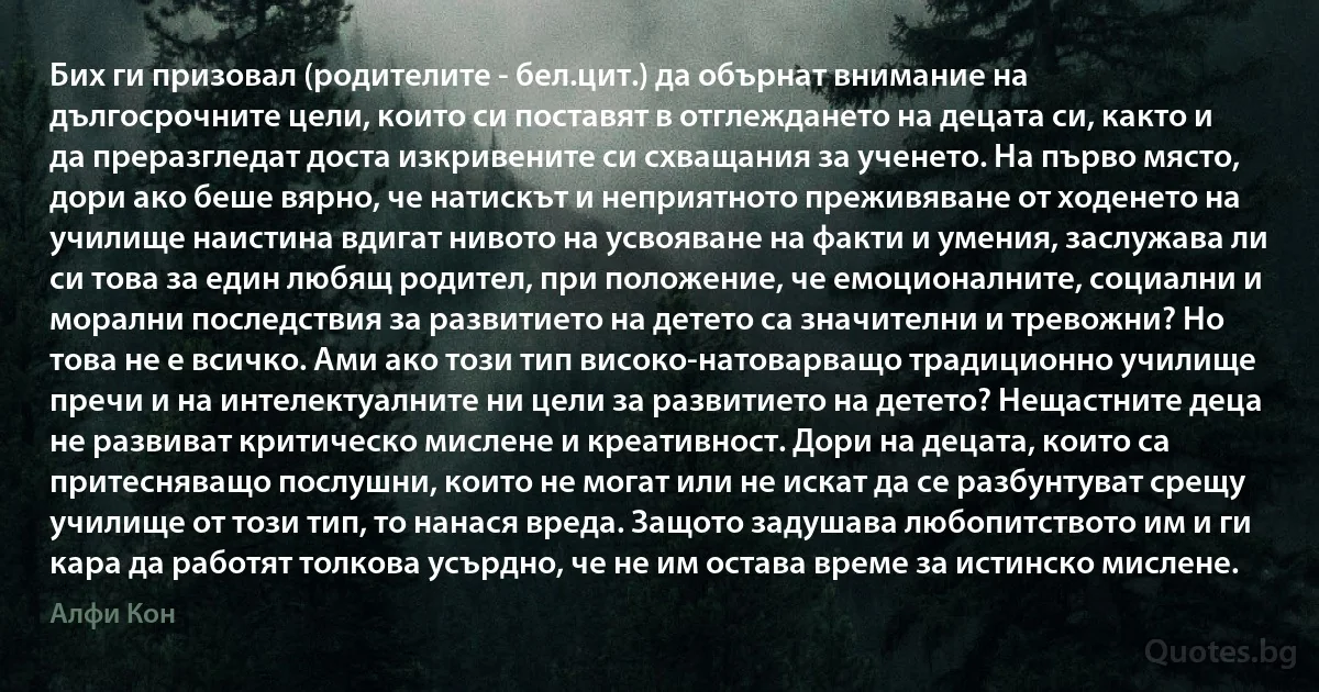 Бих ги призовал (родителите - бел.цит.) да обърнат внимание на дългосрочните цели, които си поставят в отглеждането на децата си, както и да преразгледат доста изкривените си схващания за ученето. На първо място, дори ако беше вярно, че натискът и неприятното преживяване от ходенето на училище наистина вдигат нивото на усвояване на факти и умения, заслужава ли си това за един любящ родител, при положение, че емоционалните, социални и морални последствия за развитието на детето са значителни и тревожни? Но това не е всичко. Ами ако този тип високо-натоварващо традиционно училище пречи и на интелектуалните ни цели за развитието на детето? Нещастните деца не развиват критическо мислене и креативност. Дори на децата, които са притесняващо послушни, които не могат или не искат да се разбунтуват срещу училище от този тип, то нанася вреда. Защото задушава любопитството им и ги кара да работят толкова усърдно, че не им остава време за истинско мислене. (Алфи Кон)