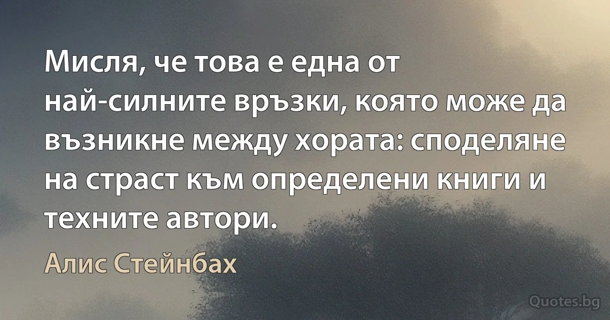 Мисля, че това е една от най-силните връзки, която може да възникне между хората: споделяне на страст към определени книги и техните автори. (Алис Стейнбах)