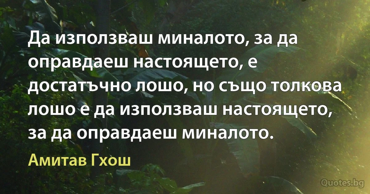 Да използваш миналото, за да оправдаеш настоящето, е достатъчно лошо, но също толкова лошо е да използваш настоящето, за да оправдаеш миналото. (Амитав Гхош)