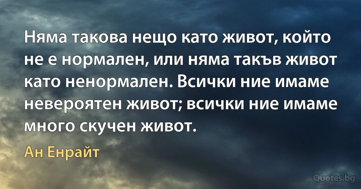 Няма такова нещо като живот, който не е нормален, или няма такъв живот като ненормален. Всички ние имаме невероятен живот; всички ние имаме много скучен живот. (Ан Енрайт)